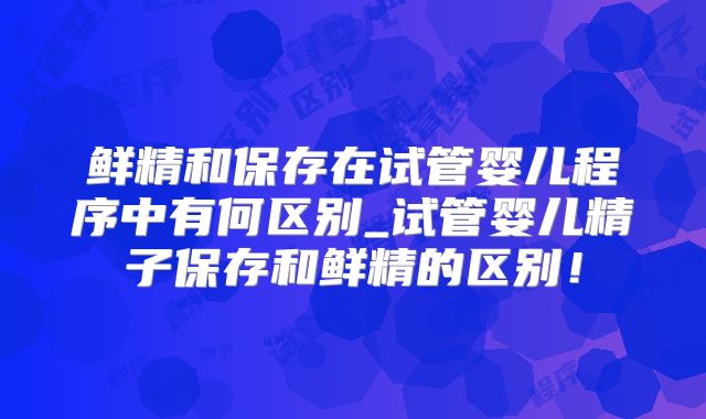 鲜精和保存在试管婴儿程序中有何区别_试管婴儿精子保存和鲜精的区别!