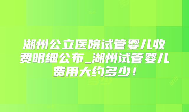 湖州公立医院试管婴儿收费明细公布_湖州试管婴儿费用大约多少!