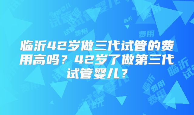 临沂42岁做三代试管的费用高吗?42岁了做第三代试管婴儿?