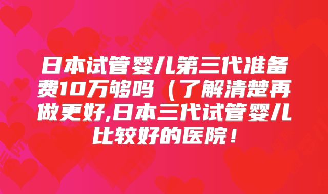 日本试管婴儿第三代准备费10万够吗(了解清楚再做更好,日本三代试管婴儿比较好的医院!