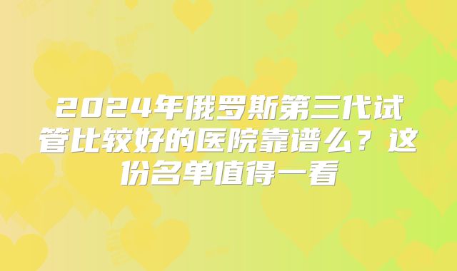 2024年俄罗斯第三代试管比较好的医院靠谱么?这份名单值得一看