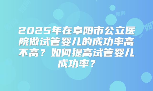 2025年在阜阳市公立医院做试管婴儿的成功率高不高？如何提高试管婴儿成功率？