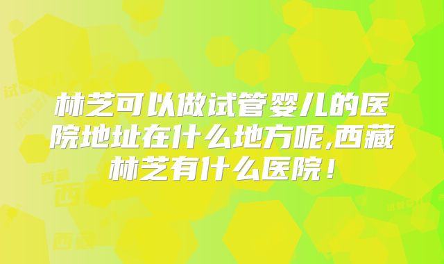 林芝可以做试管婴儿的医院地址在什么地方呢,西藏林芝有什么医院!
