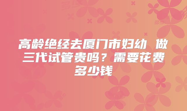 高龄绝经去厦门市妇幼 做三代试管贵吗?需要花费多少钱