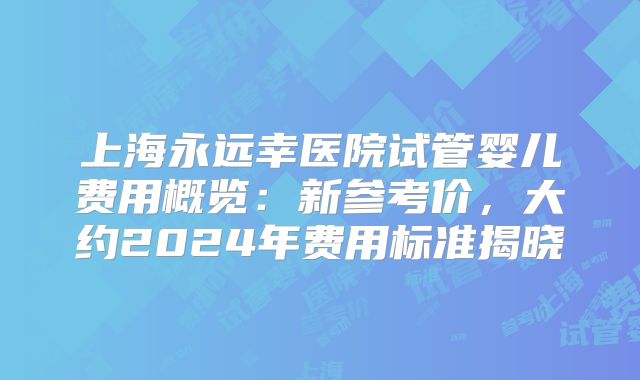 上海永远幸医院试管婴儿费用概览:新参考价,大约2024年费用标准揭晓
