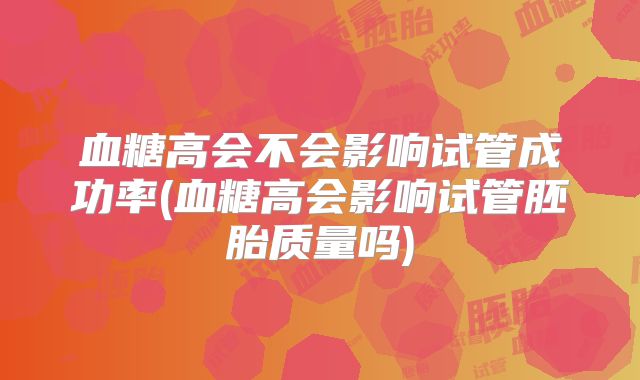 血糖高会不会影响试管成功率(血糖高会影响试管胚胎质量吗)