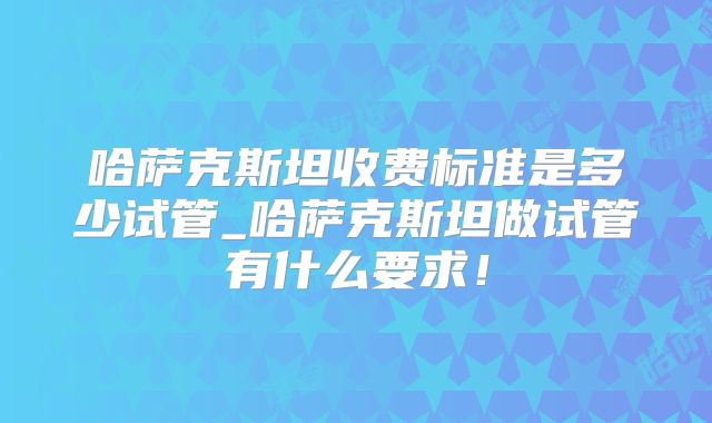 哈萨克斯坦收费标准是多少试管_哈萨克斯坦做试管有什么要求!