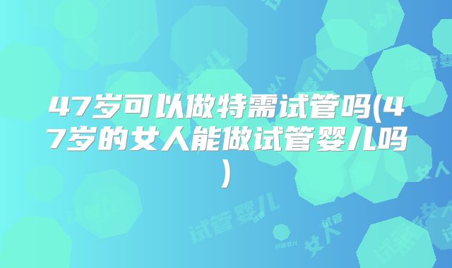47岁可以做特需试管吗(47岁的女人能做试管婴儿吗)