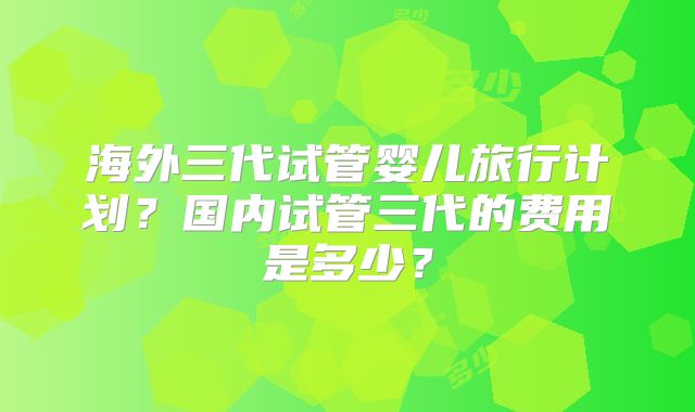 海外三代试管婴儿旅行计划？国内试管三代的费用是多少？