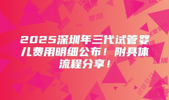 2025深圳年三代试管婴儿费用明细公布!附具体流程分享!