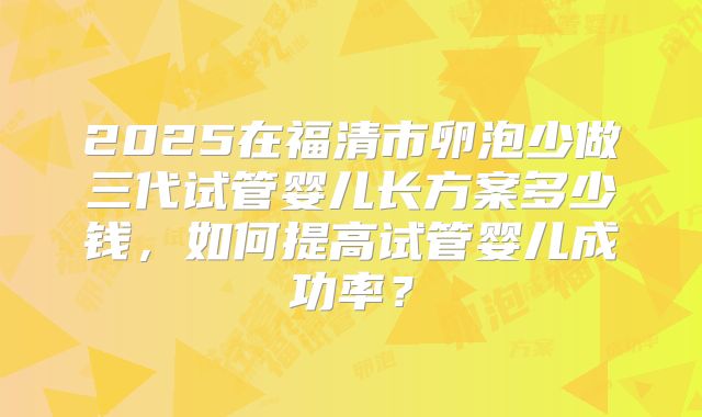 2025在福清市卵泡少做三代试管婴儿长方案多少钱，如何提高试管婴儿成功率？