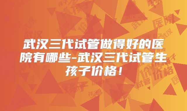 武汉三代试管做得好的医院有哪些-武汉三代试管生孩子价格！