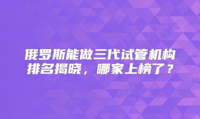 俄罗斯能做三代试管机构排名揭晓,哪家上榜了?