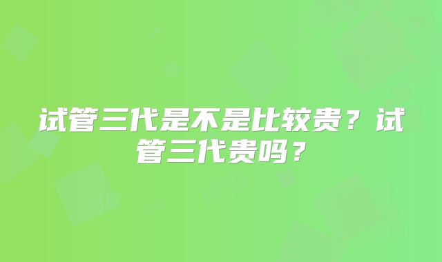 试管三代是不是比较贵?试管三代贵吗?