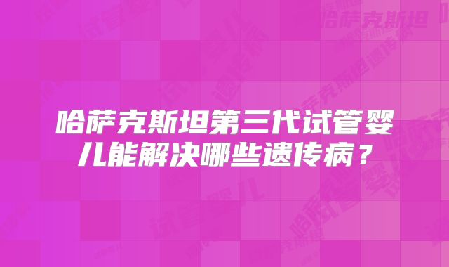 哈萨克斯坦第三代试管婴儿能解决哪些遗传病？