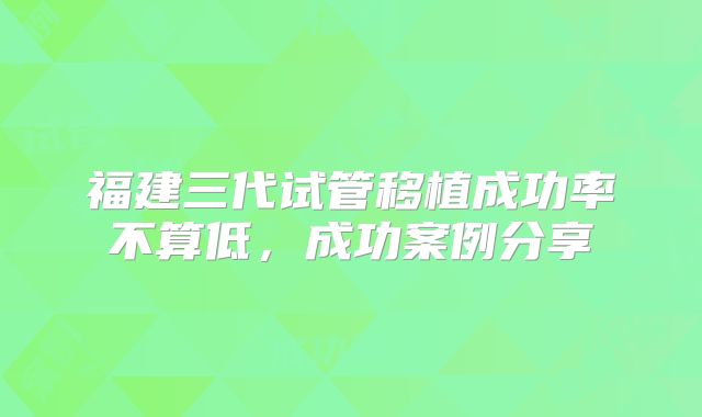 福建三代试管移植成功率不算低，成功案例分享