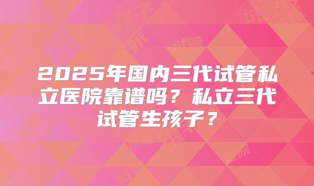 2025年国内三代试管私立医院靠谱吗？私立三代试管生孩子？