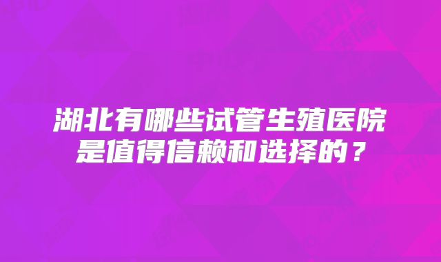 湖北有哪些试管生殖医院是值得信赖和选择的？