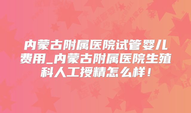 内蒙古附属医院试管婴儿费用_内蒙古附属医院生殖科人工授精怎么样！