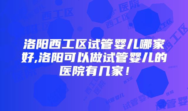 洛阳西工区试管婴儿哪家好,洛阳可以做试管婴儿的医院有几家！
