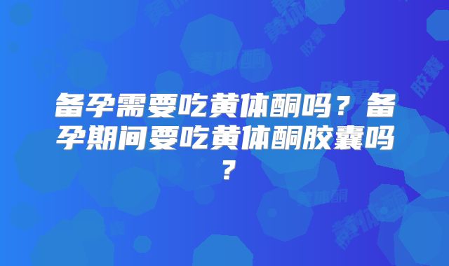 备孕需要吃黄体酮吗？备孕期间要吃黄体酮胶囊吗？