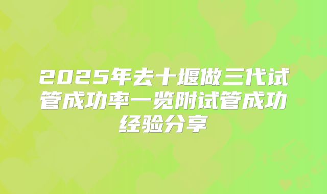 2025年去十堰做三代试管成功率一览附试管成功经验分享