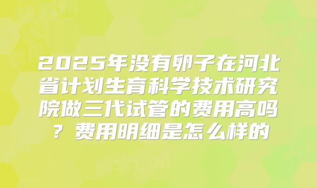 2025年没有卵子在河北省计划生育科学技术研究院做三代试管的费用高吗?费用明细是怎么样的