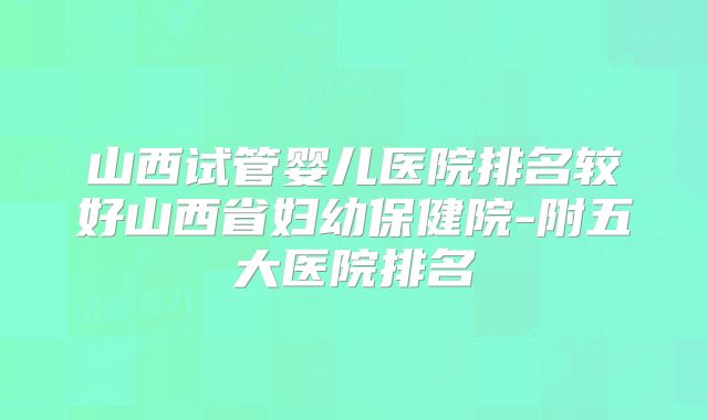 山西试管婴儿医院排名较好山西省妇幼保健院-附五大医院排名