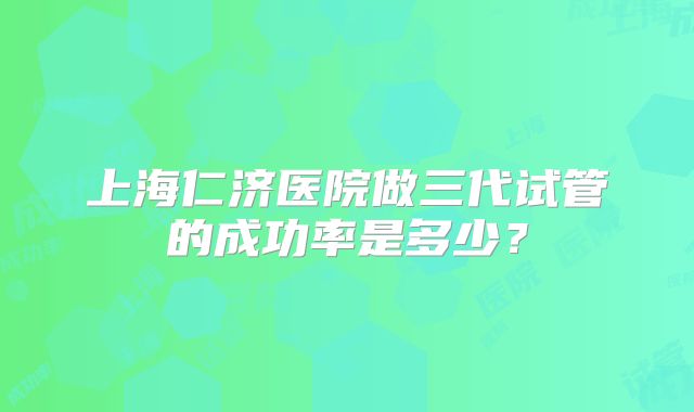 上海仁济医院做三代试管的成功率是多少？