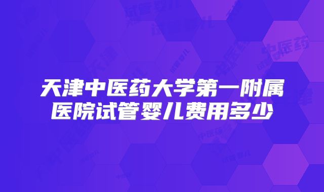 天津中医药大学第一附属医院试管婴儿费用多少