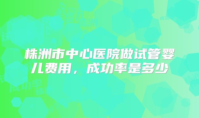 株洲市中心医院做试管婴儿费用,成功率是多少