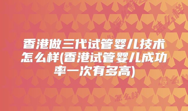 香港做三代试管婴儿技术怎么样(香港试管婴儿成功率一次有多高)