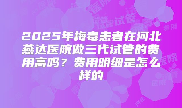 2025年梅毒患者在河北燕达医院做三代试管的费用高吗?费用明细是怎么样的