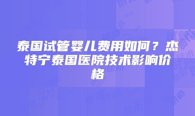 泰国试管婴儿费用如何？杰特宁泰国医院技术影响价格