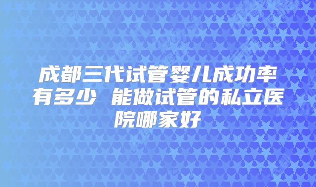 成都三代试管婴儿成功率有多少 能做试管的私立医院哪家好