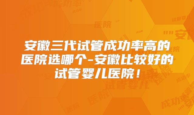 安徽三代试管成功率高的医院选哪个-安徽比较好的试管婴儿医院！