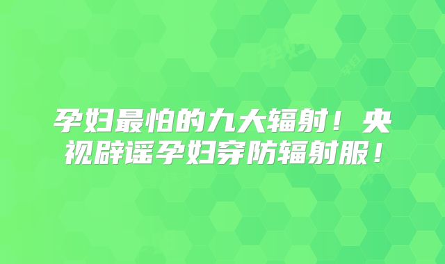 孕妇最怕的九大辐射!央视辟谣孕妇穿防辐射服!