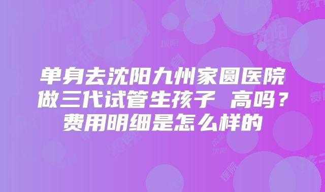 单身去沈阳九州家圆医院做三代试管生孩子 高吗？费用明细是怎么样的