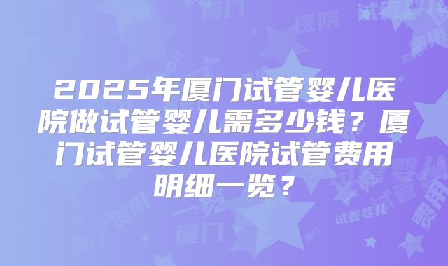 2025年厦门试管婴儿医院做试管婴儿需多少钱？厦门试管婴儿医院试管费用明细一览？