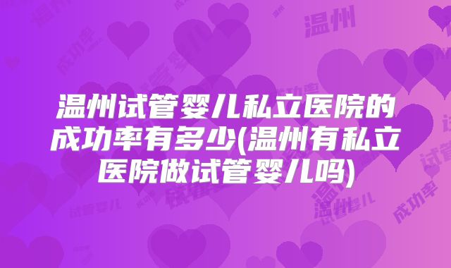 温州试管婴儿私立医院的成功率有多少(温州有私立医院做试管婴儿吗)