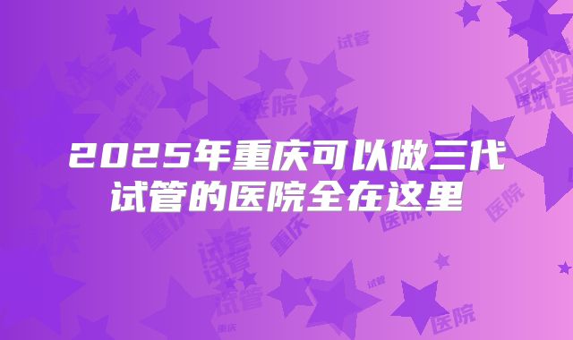 2025年重庆可以做三代试管的医院全在这里