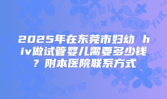 2025年在东莞市妇幼 hiv做试管婴儿需要多少钱?附本医院联系方式