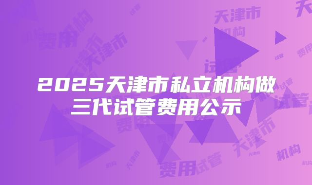 2025天津市私立机构做三代试管费用公示