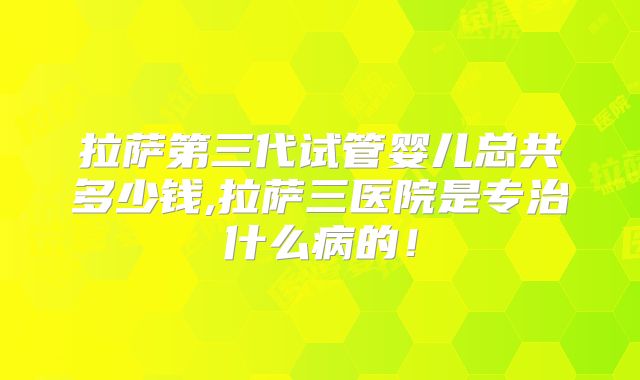 拉萨第三代试管婴儿总共多少钱,拉萨三医院是专治什么病的！