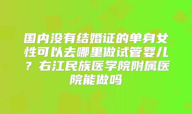 国内没有结婚证的单身女性可以去哪里做试管婴儿？右江民族医学院附属医院能做吗