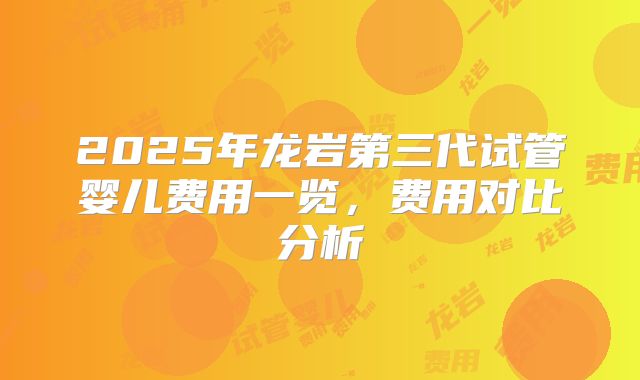 2025年龙岩第三代试管婴儿费用一览，费用对比分析