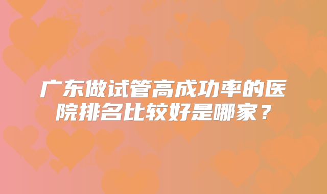 广东做试管高成功率的医院排名比较好是哪家?