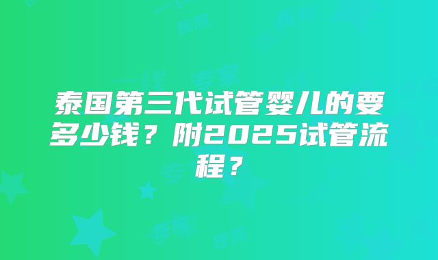 泰国第三代试管婴儿的要多少钱？附2025试管流程？