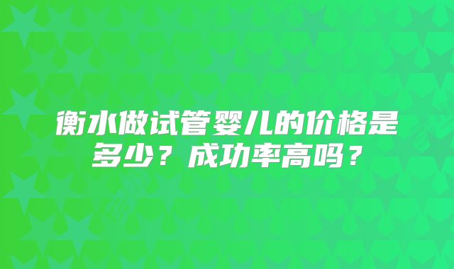 衡水做试管婴儿的价格是多少？成功率高吗？