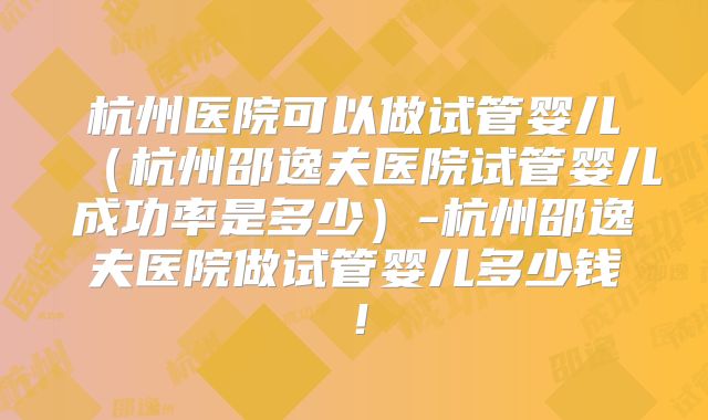 杭州医院可以做试管婴儿（杭州邵逸夫医院试管婴儿成功率是多少）-杭州邵逸夫医院做试管婴儿多少钱！